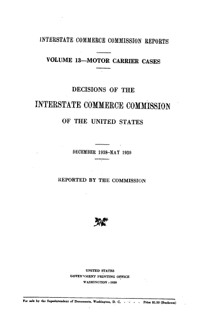 handle is hein.usfed/iccmc0013 and id is 1 raw text is: INTERSTATE COMMERCE COMMISSION REPORTS
VOLUME 13-MOTOR CARRIER CASES
DECISIONS OF THE
INTERSTATE COMMERCE COMMISsION
OF THE UNITED STATES
DECEMBER 1938-MAY 1939
REPORTED BY THE COMMISSION
UNITED STATES
GOVERNMENT PRINTING OFFICE
WASHINGTON :-1939
For sale by tho Superintendent of Docuomenta, Washington, D. C. -  -  -  Price $1.50 (Buckram)


