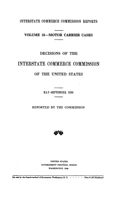 handle is hein.usfed/iccmc0018 and id is 1 raw text is: INTERSTATE COMMERCE COMMISSION REPORTS
VOLUME 18-MOTOR CARRIER CASES
DECISIONS OF THE
INTERSTATE COMMERCE COMMISSION
OF THE UNITED STATES
MAY-SEPTEMBER 1939
REPORTED BY THE COMMISSION
UNITED STATES
GOVERNMENT PRINTING OFFICE
WASHINGTON 1940
For  e by the Supezlidtendent of Documut, Washington, D. C. ... ..... Price $ 1.50 (Buckarl


