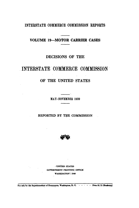 handle is hein.usfed/iccmc0019 and id is 1 raw text is: INTERSTATE COMMERCE COMMISSION REPORTS
VOLUME 19-MOTOR CARRIER CASES
DECISIONS OF THE
INTERSTATE COMMERCE COMMISSION
OF THE UNITED STATES
MAY-NOVEMBER 1939
REPORTED BY THE COMMISSION
UNITED STATES
GOVERNMENT PRINTING OFFICE
WASHINGTON: 1940
For sale by the Superintendent of Doaments, Was ton. D.C. .. .....rie $1.7S (Ra ..rm4


