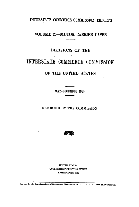 handle is hein.usfed/iccmc0020 and id is 1 raw text is: INTERSTATE COMMRRCE COMMISSION REPORTS
VOLUME 20-MOTOR CARRIER CASES
DECISIONS OF THE
INTERSTATE COMMERCE COMMISSION
OF THE UNITED STATES.
MAY-DECEMBER 1939
REPORTED BY THE COMMISSION
UNITED STATES
GOVERNMENT PRINTING OFFICE
WASHINGTON: 1940
F cc sale by the Superintendent of Documents. Washington, D. C ...   Price $1.50 (Buckram)


