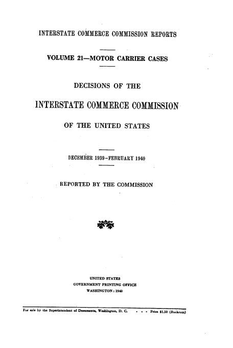 handle is hein.usfed/iccmc0021 and id is 1 raw text is: INTERSTATE COMMERCE COMMISSION REPORTS
VOLUME 21-MOTOR CARRIER CASES
DECISIONS OF THE
INTERSTATE COMMERCE COMMISSION-
OF THE UNITED STATES
DECEMBER 1939-FEBRUARY 1940
REPORTED BY THE COMMISSION
UNITED STATES
GOVERNMENT PRINTING OFFICE
WASHINGTON: 1940
For sale by the Superintendent of Documenti, Washington, D. C.  -  Price $1.50 (Buckram)


