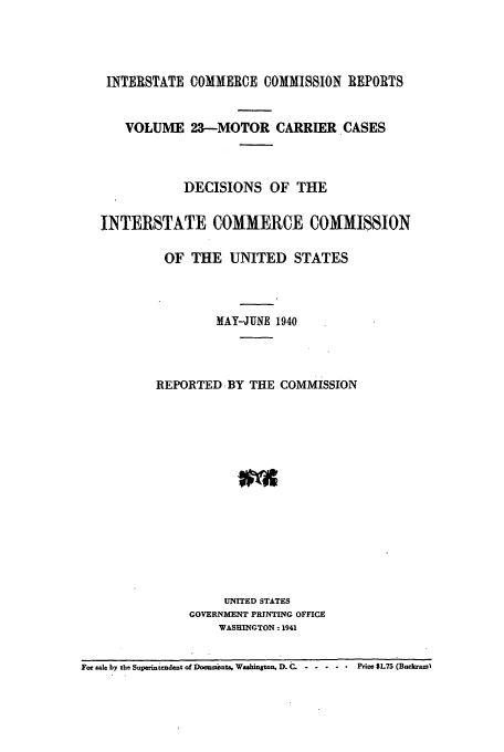 handle is hein.usfed/iccmc0023 and id is 1 raw text is: INTERSTATE COMMERCE COMMISSION REPORTS
VOLUME 23-MOTOR CARRIER CASES
DECISIONS OF THE
INTERSTATE COMMERCE COMMISSION
OF THE UNITED STATES
MAY-JUNE 1940
REPORTED BY THE COMMISSION
UNITED STATES
GOVERNMENT PRINTING OFFICE
WASHINGTON - 1941
For sale by the Superintendent of Documhnts, Washington, D. C...... Price $L75 (Boekeawl


