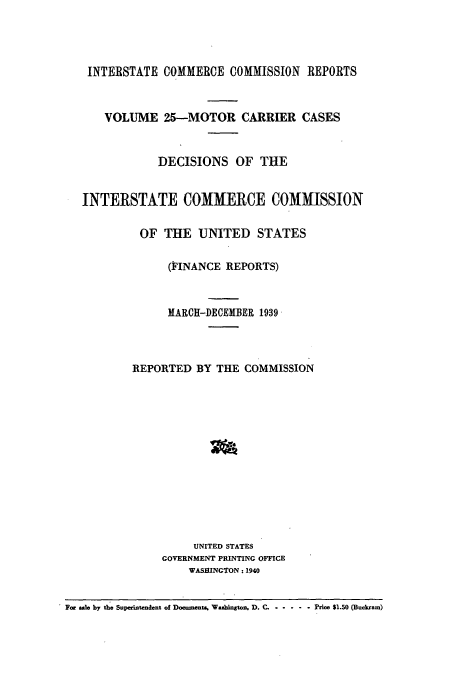 handle is hein.usfed/iccmc0025 and id is 1 raw text is: INTERSTATE COMMERCE COMMISSION REPORTS
VOLUME 25--MOTOR CARRIER CASES
DECISIONS OF THE
INTERSTATE COMMERCE COMMISSION
OF THE UNITED STATES
(FINANCE REPORTS)
MARCH-DECEMBER 1939
REPORTED BY THE COMMISSION
UNITED STATES
GOVERNMENT PRINTING OFFICE
WASHINGTON : 1940
For ale by the Superintendent of Documents, Washington. D. C ... ....... e Prim $1.50 (Buckram)


