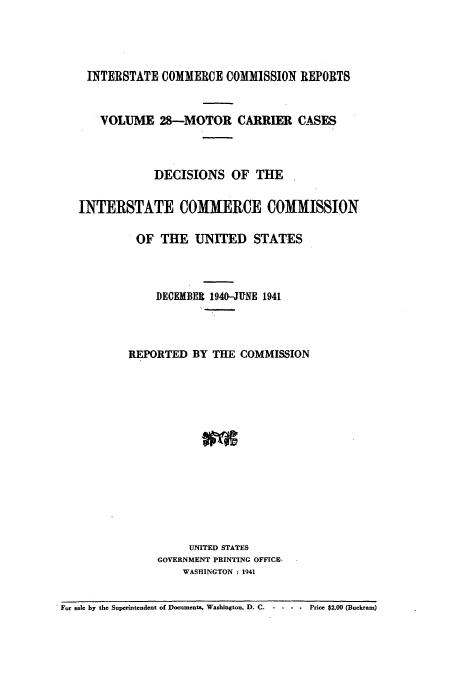 handle is hein.usfed/iccmc0028 and id is 1 raw text is: INTERSTATE COMMERCE COMMISSION REPORTS
VOLUME 28-MOTOR CARRIER CASES
DECISIONS OF THE
INTERSTATE COMMERCE COMMISSION
OF THE UNITED STATES
DECEMBER 1940-JUNE 1941
REPORTED BY THE COMMISSION
UNITED STATES
GOVERNMENT PRINTING OFFICE-
WASHINGTON : 1941
For sale by the Superintendent of Documents, Washington, D. C.  - -  .  Price $2.00 (Buckram)


