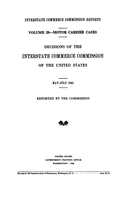 handle is hein.usfed/iccmc0029 and id is 1 raw text is: INTERSTATE COMMERCE COMMISSION REPORTS
VOLUME 29-MOTOR CARRIER CASES
DECISIONS OF THE
INTERSTATE COMMERCE COMMISSION
OF THE UNITED STATES
MAY-JULY 1941
REPORTED BY THE COMMISSION
UNITED STATES
GOVERNMENT PRINTING OFFICE
WASHINGTON : 1942
For sale by the Superintendent of Documents,. Washington, D. C. ............ .. Price $1.75


