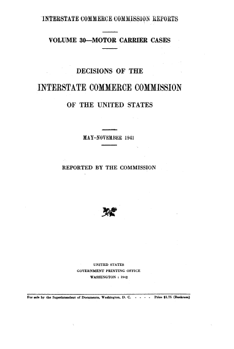 handle is hein.usfed/iccmc0030 and id is 1 raw text is: -INTERSTATE COMMERCE COMliSSIOIN REPORTS
VOLUME 30-MOTOR CARRIER CASES
DECISIONS OF THE
INTERSTATE COMMERCE COMMISSION
OF THE UNITED STATES
MAY-NOVEMBER, 1941
REPORTED BY THE COMMISSION
UNITED STATES
GOVERNMENT PRINTING OFFICE
WASHINGTON : 1942

For sale by the Superintendent of Documents, Washington, D. C. - -

- .   Price $1.75 (Buckram)


