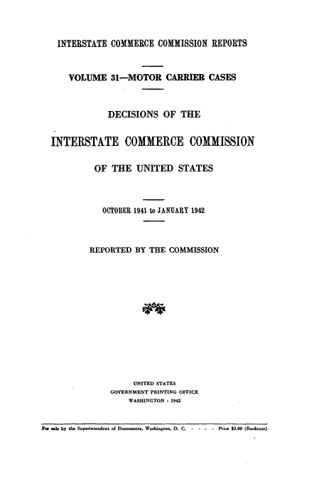 handle is hein.usfed/iccmc0031 and id is 1 raw text is: INTERSTATE COMMERCE COMMISSION REPORTS
VOLUME 31-MOTOR CARRIER CASES
DECISIONS OF THE
INTERSTATE COMMERCE COMMISSION
OF THE UNITED STATES
OCTOBER 1941 to JANUARY 1942
REPORTED BY THE COMMISSION
UNITED STATES
GOVERNMENT PRINTING OFFICE
WASHINGTON : 1942
For ae by the Superintendent of Documents, Washington, D. C.  ....Price $2.00 (Buckram)


