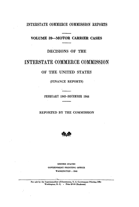 handle is hein.usfed/iccmc0039 and id is 1 raw text is: INTERSTATE. COMMERCE COMMISSION REPORTS
VOLUME 39-MOTOR CARRIER CASES
DECISIONS OF THE
INTERSTATE COMMERCE COMMISSION
OF THE UNITED STATES
(FINANCE REPORTS)
FEBRUARY 1943-DECEMBER 1944
REPORTED BY THE COMMISSION
UNITED STATES
GOVERNMENT -PRINTING OFFICE
WASHINGTON : 1945
For sale by the Superintendent o  Documents. U. S. Government Printing Offic
Washington, D. C. o Price $3.00 (Buckranm)


