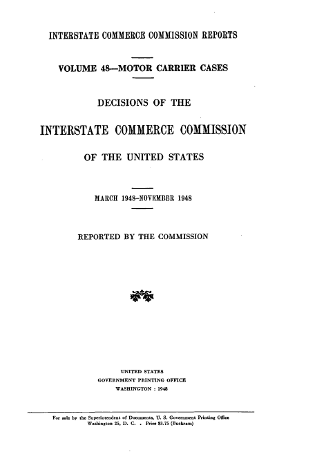 handle is hein.usfed/iccmc0048 and id is 1 raw text is: INTERSTATE COMMERCE COMMISSION REPORTS
VOLUME 48-MOTOR CARRIER CASES
DECISIONS OF THE
INTERSTATE COMMERCE COMMISSION
OF THE UNITED STATES
MARCH 1948-NOVEMBER 1948
REPORTED BY THE COMMISSION
UNITED STATES
GOVERNMENT PRINTING OFFICE
WASHINGTON : 1948
For sale by the Superintendent of Documents, U. S. Government Printing Office
Washington 25, D. C.. Price $3.75 (Buckram)


