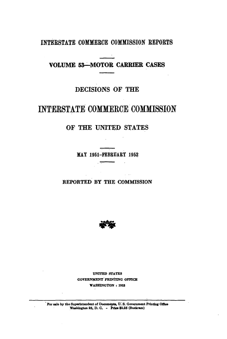 handle is hein.usfed/iccmc0053 and id is 1 raw text is: INTERSTATE COMMERCE COMMISSION REPORTS
VOLUME 53-MOTOR CARRIER CASES
DECISIONS OF THE
INTKRSTATE COMMERCE COMISSION
OF THE UNITED STATES
KAY 1951-FEBRUARY 1952
REPORTED BY THE COMMISSION
UTM STATES
COVERNMENT PlINTING OFFICE
WASHINGTON : 1952
For sale by the Superintendent of Docume T US . Government Printing Oate
Washington 25. D. C. - Price $3.25 (Buckram)


