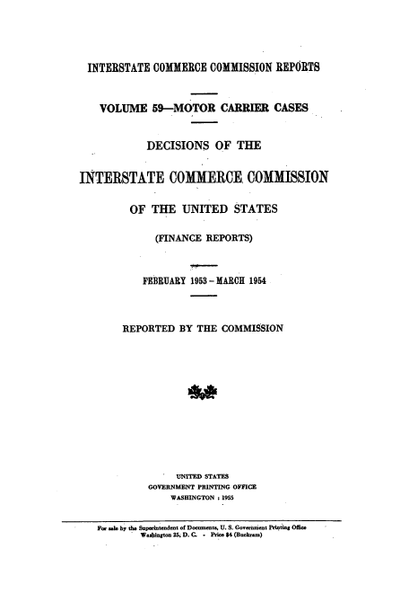 handle is hein.usfed/iccmc0059 and id is 1 raw text is: INTERSTATE COMMERCE COMMISSION REPORTS
VOLUME 59-MOTOR CARRIER CASES
DECISIONS OF THE
INTERSTATE COMMERCE, COMMISSION
OF THE UNITED STATES
(FINANCE REPORTS)
FEBRUARY 1953- MARCH 1954
REPORTED BY THE COMMISSION
UNITED STATES
GOVERNMENT PRINTING OFFICE
WASHINGTON : 1955
For sale by the Superiteneant of Documents, U. S. Goverment Printing Office
Washinton 25, D. C. . Price $4 (Buckram)


