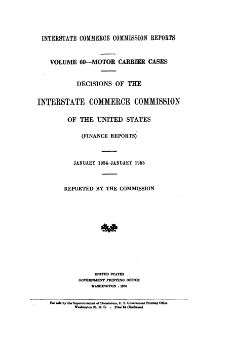 handle is hein.usfed/iccmc0060 and id is 1 raw text is: INTERSTATE COMMERCE COMMISSION REPORTS
VOLUME 60-MOTOR CARRIER CASES
DECISIONS OF THE
INTERSTATE COMMERCE COMMISSION
OF THE UNITED STATES
(FINANCE REPORTS)
JANUARY 1954-JANUARY 1955
REPORTED BY THE COMMISSION
UNITED STATES
GOVERNMENTf PRINTING OFFCE
WASHINGTON : 1956
F- sal by te. Supedlntendent of Docments., U. S. Government Printing Offie
W-bint  25. D. C. - Prce$4 (Bukam)


