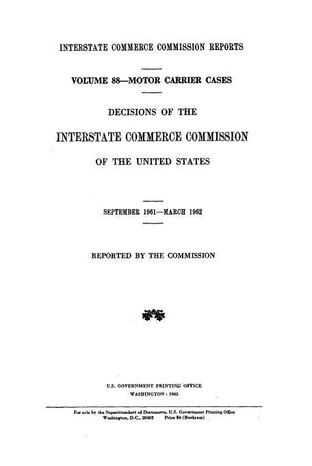 handle is hein.usfed/iccmc0088 and id is 1 raw text is: INTERSTATE COMMERCE COMMISSION REPORTS
VOLUME 88-MOTOR CARRIER CASES
DECISIONS OF THE
INTERSTATE COMMERCE COMMISSION
OF THE UNITED STATES
SEPTEMBER 1961-MARCH 1962
REPORTED BY THE COMMISSION
U.S. GOVERNMENT PRINTING OFFICE
WASHINGTON: 1965
For sale by the Superintendent of Documents, U.S. Government Printing Office
Washington. D.C., 20402  Price $4 (Buckram)


