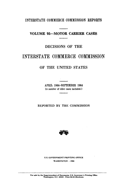 handle is hein.usfed/iccmc0095 and id is 1 raw text is: INTERSTATE COMMERCE COMMISSION REPORTS
VOLUME 95--MOTOR CARRIER CASES
DECISIONS OF THE
INTERSTATE COMMERCE COMMISSION
OF THE UNITED STATES
APRIL 1964-SEPTEMBER 1964
(A number of older cases included.)
REPORTED BY THE COMMISSION
U.S. GOVERNMENT PRINTING OFFICE
WASHINGTON : 1966

For sale by the Superintendent of Documents, U.S. Governmct Printing Office
Washington, D.C. 20402 - Price 54.25 (Buckram


