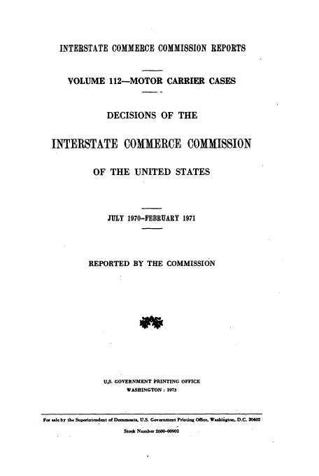handle is hein.usfed/iccmc0112 and id is 1 raw text is: INTERSTATE COMMERCE COMMISSION REPORTS
VOLUME 112-MOTOR CARRIER CASES
DECISIONS OF THE
INTERSTATE COMMERCE COMMISSION
OF THE UNITED STATES
JULY 1970-FEBRUARY 1971
REPORTED BY THE COMMISSION
U.S. GOVERNMENT PRINTING OFFICE
WASHINGTON: 1973
For sle by the Superintendent of Documents. U.S. Government Printins Office, Wabiigton, D.C. 20402
Stock Number 2600-00902


