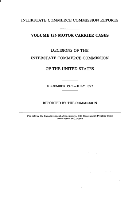 handle is hein.usfed/iccmc0126 and id is 1 raw text is: INTERSTATE COMMERCE COMMISSION REPORTS

VOLUME 126 MOTOR CARRIER CASES
DECISIONS OF THE
INTERSTATE COMMERCE COMMISSION
OF THE UNITED STATES
DECEMBER 1976-JULY 1977
REPORTED BY THE COMMISSION
For sale by the Superintendent of Documents. U.S. Government Printing Office
Washington, D.C. 20402


