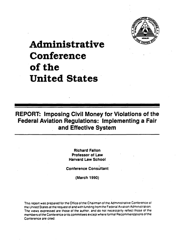 handle is hein.usfed/icvmvf0001 and id is 1 raw text is: 








      Administrative

      Conference

      of the

      United States







REPORT: Imposing Civil Money for Violations of the
Federal Aviation Regulations: Implementing a Fair
                   and Effective System




                          Richard Fallon
                          Professor of Law
                        Harvard Law School

                        Conference Consultant

                           (March 1990)





    This report was prepared for the Office of the Chairman of the Administrative Conference of
    the United States at the request of and with funding from the Federal Aviation Administration.
    The views expressed are those of the author, and do not necessarily reflect those of the
    members of the Conference or its committees except where formal Recommendations of the
    Conference are cited.


