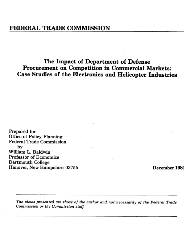 handle is hein.usfed/idodpcmk0001 and id is 1 raw text is: 



FEDERAL TRADE COMMISSION  I


             The  Impact  of Department   of Defense
     Procurement   on Competition   in Commercial  Markets:
   Case  Studies of the Electronics and  Helicopter Industries










Prepared for
Office of Policy Planning
Federal Trade Commission
   by
William L. Baldwin
Professor of Economics
Dartmouth College
Hanover, New Hampshire 03755                          December 198(


The views presented are those of the author and not necessarily of the Federal Trade
Commission or the Commission staff


