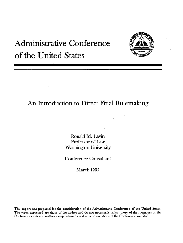 handle is hein.usfed/intdfr0001 and id is 1 raw text is: 






Administrative Conference

of the United States


      An Introduction to Direct Final Rulemaking





                            Ronald M. Levin
                            Professor of Law
                         Washington University

                         Conference Consultant

                              March 1995






This report was prepared for the consideration of the Administrative Conference of the United States.
The views expressed are those of the author and do not necessarily reflect those of the members of the
Conference or its committees except where formal recommendations of the Conference are cited.



