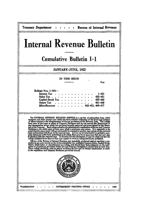 handle is hein.usfed/ircb0006 and id is 1 raw text is: Treasury Department                                   Bureau of Internal Revenue
Internal Revenue Bulletin
Cumulative Bulletin I-1
JANUARY-JUNE. 1922
IN THIS ISSUE
Page
Rulings Nos. 1-383-
Income Tax ..         ............                        1-421
Sales Tax ..       .............                       422-451
Capital-Stock Tax . ..         ..........             45     0
Estate Tax    ....        ............ .            461-468-
Miscellaneous ..       ........ .          415-421, 469-477
The INTERNAL REVENUE BULLETIN SERVICE is a service of informatio from which
t axpyrs and their counsel may obtain the best availab!e Indication of the trend and teudenty
of   c       enlo ui  n the administration of thetax provisiona of the Revenue Act. Ther
have none of the force or effect of Treasury Decisions and do not commit the Department to
any Interpretation oflaw which has not becnf ormmall approved and Romuljaed by the Sece.
tarp othTreasuq. tEach ruling embodies the a ative application of tI aw and Treasury
D       to the entre state offacts upon which a prticuls case ansses. Itis esecially to be
neted thatthe sane result will not necessarily be reachedin another case unice all the material
facts areldentical with those of the reported case. Asitle not alwaysfesible to publish a com-
pets statement of the facts underlying each ruling, there can be no assurance that any now cse
is Idntia with the reperted case. As bearing out this diatinctin it may be observed that the
rulings published from time to time mpy appear to reverse rulings previously published.
Officers of the Bureau of Internal Revenue ar especially cautioned against reaching a con-
clusien in any case merely en the basis of simlrity to e published Iame, Sales. Capital-Stock.
Estate, Cild.Labor. or miscellaneous tax ruling, and should be th  idgment on the appi-
cation of all pertinent provisions of the law and Treasury Decision to au the fact in each  ase.
Thee rulings should be used as aids li studping the law and its formal construction as made
in the regultrons cud Treasury Decdo.i previously Issued.
WASHINGTON         ::    z   .    GOVERNMENT PRINTING OFFICE                              1922


