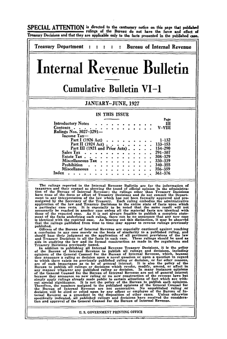 handle is hein.usfed/ircb0016 and id is 1 raw text is: SPECIAL ATTENTION is directed to the cautonary notice on this page that published
rulings of the Bureau do not have the force and effect of
Treasury Decisions and that they are applicable only to the facts presented in the published cae.
Treasury Department          :   :  :   :    :   Bureau of Internal Revenue
Internal Revenue Bulletin
Cumulative Bulletin VI-1
JANUARY-JUNE, 1927
IN THIS ISSUE
Page
Introductory Notes                                         II........... I
Contents ....          ............... V-VlI
Rulings Nos. 3027-3291-
Income Tax-
Part 1 (1926 Act) .............                 132
Part 11 (1924 Act) ...... ......             133-153
Part 1II (1921 and Prior Acts) ..  ..... 154-290
Sales Tax .....        ............. .       291-307
Estate Tax ....       ............. ..308-329
Miscellaneous Tax ....       .......... ..330-339
Prohibition ....       ............ .        340-355
Miscellaneous ....        ........... ..356-359
Index .......        ................ .         361-376
The rulings reported in the Internal Revenue Bulletin are for the information of
taxpayers and their counsel as showing the trend of official opinion in the administra-
tion of the Bureau of Internal Revenue; the rulings other than Treasury Decisions
have none of the force or effect of Treasury Decisions and do not commit the Depart-
ment to any interpretation of the law which has not been formally approved and pro-
mulgated by the Secretary of the Treasury.  Each ruling embodies the administrative
application of the law and Treasury Decisions to the entire state of facts upon which
a particular case rests. It is especially to be noted that the same result will not
necessarily be reached in another case unless all the material facts are identical with
those of the reported case. As it is not always feasible to publish a complete state-
ment of the facts underlying each ruling, there can be no assurance that any new case
is identical with the reported case. As bearing out this distinction, it may be observbd
that the rulings published from time to time may appear to reverse rulings previously
published.
Officers of the Bureau of Internal Revenue are especially cautioned against reaching
a conclusion in any case merely on the basis of similarity to a published ruling, and
should base their judgment on the application of all pertinent provisions of the law
and Treasury Decisions to all the facts in each case. These rulings should be used as
aids in studying the law and its formal construction as made in the regulations and
Treasury Decisions previously issued.
In addition to publishing all Internal Revenue Treasury Decisions, it is the policy
of the Bureau of Internal Revenue to publish all rulings and decisions, including
opinions of the General Counsel for the Bureau of Internal Revenue, which, because
they announce a ruling or decision upon a novel question or upon a question in regard
to which there exists no previously published ruling or decision, or for other reasons,
are of such importance as to be of general interest. It is also the policy of the
Bureau to publish all rulings or decisions which revoke, modify, amend, or affect in
any manner whatever any published ruling or decision. In many instances opinions
of the General Counsel for the Bureau of Internal Revenue are not of general interest
because they announce no new ruling or no new construction of the revenue laws but
simply apply rulings already made public to certain situations of fact which are with-
out special significance. It is not the policy of the Bureau to publish such opinions.
Therefore, the numbers assigned to the published opinions of the General Counsel for
the Bureau of Internal Revenue are not consecutive. No unpublished ruling or
decision will be cited or relied upon by any officer or employee of the Bureau of In-
ternal Revenue as a precedent in the disposition of other cases. Unless otherwise
specifically indicated, all published rulings and decisions have received the considera-
tion and approval of the General Counsel for the Bureau of Internal Revenue.
U. S. GOVERNMENT PRINTING OFFICE


