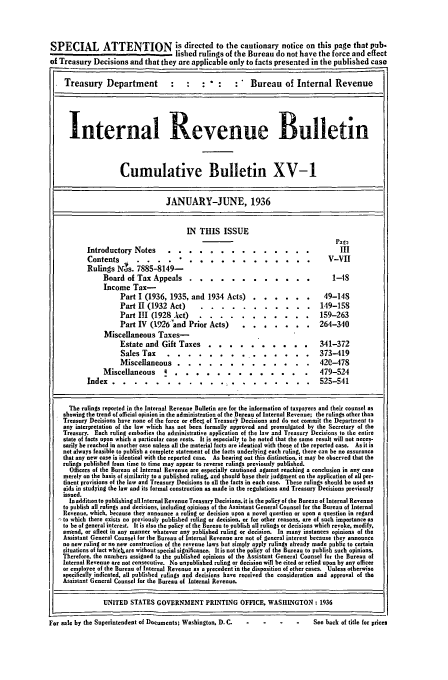 handle is hein.usfed/ircb0034 and id is 1 raw text is: SPECIAL ATTENTION is directed to the cautionary notice on this page that pub.
lished rulings of the Bureau do not have the force and effect
of Treasury Decisions and that they are applicable only to facts presented in the published case
Treasury Department                :                         Bureau of Internal Revenue
Internal Revenue Bulletin
Cumulative Bulletin XV-1
JANUARY-JUNE, 1936
IN THIS ISSUE
pael
Introductory Notes                   ..............III
Contents        . . . .             ...........                                V-VII
Rulings Ns. 7885-8149-
Board of Tax Appeals ...              .  ..     .........                 1-18
Income Tax-
Part I (1936, 1935, and 1934 Acts) .          ...... .           49-148
Part II (1932 Act)      ...        .  ..........               149-158
Part II (1928 Act)       .  .   . . .   ........              159-263
Part IV (19,26and Prior Acts) .           .  .   ...    ..     264-340
Miscellaneous Taxes-
Estate and Gift Taxes ..            ..........                   341-372
Sales Tax    ....         ..     .............                373-419
Miscellaneous ....             .  .   ...........              420-478
Miscellaneous       4 .....           .  ............           .479-524
Index ...         ...........           .....      ........ .           525-541
The rulings reported in the Internal Revenue Bulletin are for the information of taxpayers and their counsel as
showing the trend of official opinion in the administration of the Bureau of Internal Revenue; the rulings other than
Treasury Decisions have none of the force or effec of Treasury Decisions and do not commit the Department to
any interpretation of the law which has not been formally approved and promulgated by the Secretary of the
Treasury. Each ruling embodies the administrative application of the law and Treasury Decisions to the entire
state of facts upon which a particular case rests. It is especially to be noted that the same result will not neces-
sarily be reached in another case unless all the material facts are identical with those of the reported case. As it is
not always feasible to publish a complete statement of the facts underlying each ruling, there can be no assurance
that any new case is identical with the reported case. As bearing out this distinction, it may be observed that the
rulings published from time to time may appear to reverse rulings previously published.
Officers of the Bureau of Internal Revenue are especially cautioned against reaching a conclusion in any case
merely on the basis of similarity to a published ruling, and should base their judgment on the application of all per-
tinent provisions of the law and Treasury Decisions to all the facts in each case. These rulings should be used as
aids in studying the law and its formal construction as made in the regulations and Treasury Decisions previously
issued.
In addition to publishing all Internal Revenue Treasury Decisions, it is the policy of the Bureau of Internal Revenue
to publish all rulings and decisions, including opinions of the Assistant General Counsel for the Bureau of Internal
Revenue, which, because they announce a ruling or decision upon a novel question or upon a question in regard
,to which there exists no previously published ruling or decision, or for other reasons, are of such importance as
to be of general interest. It is also the policy of the Bureau to publish all rulings or decisions which revoke, mudify,
amend, or affect in any manner whatever any published ruling or decision. In many instances opinions of the
Assistant General Counsel for the Bureau of Internal Revenue are not of general interest because they announce
no new ruling or no new construction of the revenue laws but simply apply rulings already made public to certain
situations of fact whiclkare without special significance. Itis not the policy of the Bureau to publish such opinions.
Therefore, the numbers assigned to the published opinions of the Assistant General Counsel for the Bureau of
Internal Revenue are not consecutive. No unpublished ruling or decision will be cited or relied upon by any officer
or employee of the Bureau of Internal Revenue as a precedent in the disposition of ether cases. Unless otherwise
Specifically indicated, all published rulings and decisions have received the consideration and approval of the
Assistant General Counsel for the Bureau of Internal Revenue.
UNITED STATES GOVERNMENT PRINTING OFFICE, WASHINGTON: 1936
For sale by the Superintendent of Documents; Washington, D.C.                        See back of title for prices


