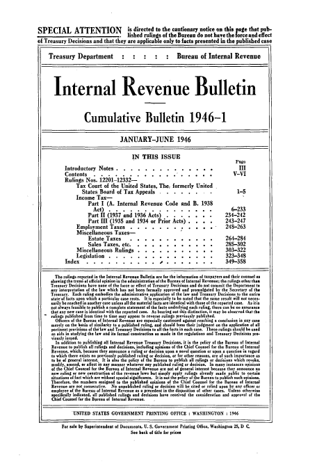handle is hein.usfed/ircb0052 and id is 1 raw text is: SPECIAL ATTENTION                         is directed to the cautionary notice on ths page that pub-
lished rulings of the Bureau do not have the force and effect
of Treasury Decisions and that they are applicable only to facts presented in the published case
Treasury Department                                    :    Bureau of Internal Revenue
Internal Revenue Bulletin
Cumulative Bulletin 1946-1
JANUARY-JUNE 1946
IN THIS ISSUE
Page
Introductory Notes ......             ...          ..............             III
Contents ....           .....            ............. ...                     V-VI
Rulings Nos. 12201-12332-
Tax Court of the United States, The, formerly United
States Board of Tax Appeals ..            ........                     1-5
Income Tax-
Part I (A. Internal Revenue Code and B. 1938
Act)   .....                                                     6-233
Part II (1937 and 1936 Acts)            .......                 234-242
Part III (1935 and 1934 or Prior Acts)                           243-247
Employment Taxes ....                ....... I .......              248-263
Miscellaneous Taxes-
Estate Taxes      ...       ............                       264-284
Sales Taxes, etc ...         ..     .......... .               285-302
Miscellaneous Rulings ...              ...........                    303-322
Legislation .....               ...............                       323-348
Index ...........                     .. .........  .....        349-358
The rulings reported in the Internal Revenue Bulletin are for the information of taxpayers and their counsel as
showing the trend of official opinion in the administration of the Bureau of Internal Revenue; the rulings other than
Treasury Decisions have none of the force or effect of Treasury Decisions and do not commit the Department to
any interpretation of the law which has not been formally approved and promulgated by the Secretary of the
Treasury. Each ruling embodies the administrative application of the law and Treasury Decisions to the entire
state-of facts upon which a particular case rests. It is especially to be noted that the same result will not reces-
sarily be reached in another case unless all the material facts are identical with those of the reported case. As itis
not always feasible to publish a complete statement of the facts underlying each ruling, there can be no assurance
that any new case is identical with the reported case. As bearing out this distinction, it may be observed that the
rulings published from time to time may appear to reverse rulings previously published.
Officers of the Bureau of Internal Revenue are especially cautioned against reaching a conclusion in any case
merely on the basis of similarity to a published ruling, and should base their judgment on the application of all
pertinent provisions of the'law and Treasury Decisions to all the facts in each case. These rulings should be used
as aids in studying the law and its formal construction as made in the regulations and Treasury Decisions pre.
viously issued.
In addition to publishing all Internal Revenue TreasurT Decisions, it is the policy of the Bureau of Internal
Revenue to publish all rulings and decisions, including opinions of the Chief Counsel for the Bureau of Internal
Revenue, which, because they announce a ruling or decision upon a novel question or upon a question in regard
to which there exists no previously published ruling or decision, or for other reasons, are of such importance as
to be of general interest. It is also the policy of the Bureau to publish all rulings or decisions which revoke,
modify, amend, or aflect in any manner whatever any published ruling or decision. In many instances opinions
of the Chief Counsel for the Bureau of Internal Revenue are not of general interest because they announce no
new ruling or new construction of the revenue laws but simply apply rulings already made public to certain
situations of fact which are without special significance. It is not the policy of the Bureau to publish such opinions.
Therefore, the numbers assigned to the published opinions of the Chief Counsel for the Bureau of Internal
Revenue are not consecutive. No unpublished ruling or decision will be cited or relied upon by any officer or
employee of the Bureau of Internal Revenue as a precedent in the disposition of other cases. Unless otherwise
specifically indicated, all published rulings and decisions have received the consideration and approval of the
Chief Counsel for the Bureau of Internal Revenue.
UNITED STATES GOVERNMENT PRINTING OFFICE : WASHINGTON : 1946
For sale by Superintendent of Documents, U. S. Government Printing Office, Washington 25, D C.
See back of title for prices


