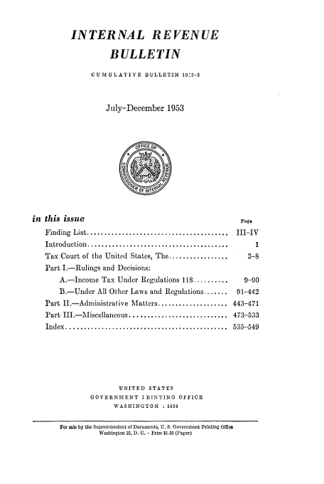 handle is hein.usfed/ircb0067 and id is 1 raw text is: INTERNAL REVENUE
BULLETIN
CUMULATIVE BULLETIN 19,3-2
July-December 1953
in this issue                                             page
Finding  List ........................................  III-IV
Introduction  ........................................    1
Tax Court of the United States, The .................   3-8
Part I.-Rulings and Decisions:
A.-Income Tax Under Regulations 118 ..........     9-90
B.-Under All Other Laws and Regulations .......  91-442
Part I.-Administrative Matters .................... 443-471
Part III.-Miscellancous ............................ 473-533
Index  ..............................................  535-549
UNITED STATES
GOVERNMENT IRINTING OFFICE
WASHINGTON ; 1954
For sale by the Superintendent of Documents, U. S. Government Printing Office
Washington 25, D. C. - Price $1.50 (Paper)


