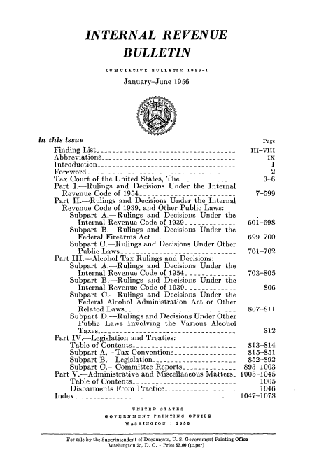 handle is hein.usfed/ircb0072 and id is 1 raw text is: INTERNAL REVENUE
BULLETIN
CUMULATIVE  BULLETIN  1956-1
January-June 1956
in this issue                                            Page
Finding List ----------------------------------Vi
Abbreviations --------------------------------        ix
Introduction ------------------------------------   -1
Foreword ----------------------------------------      2
Tax Court of the United States, The ---------------  3-6
Part I.-Rulings and Decisions Under the Internal
Revenue Code of 1954 -------------------------   7-599
Part II.-Rulings and Decisions Under the Internal
Revenue Code of 1939, and Other Public Laws:
Subpart A.-Rulings and Decisions Under the
Internal Revenue Code of 1939 --------------601-698
Subpart B.-Rulings and Decisions Under the
Federal Firearms Act -----------------------699-700
Subpart C.-Rulings and Decisions Under Other
Public Laws ------------------------------701-702
Part III.-Alcohol Tax Rulings and Decisions:
Subpart A.-Rulings and Decisions Under the
Internal Revenue Code of 1954 --------------703-805
Subpart B.-Rulings and Decisions Under the
Internal Revenue Code of 1939 --------------   806
Subpart C.-Rulings and Decisions Under the
Federal Alcohol Administration Act or Other
Related Laws ----------------------------- 807-811
Subpart D.-Rulings and Decisions Under Other
Public Laws Involving the Various Alcohol
Taxes ------------------------------------     812
Part IV.-Legislation and Treaties:
Table of Contents ---------------------------813-814
Subpart A.-Tax Conventions ----------------  815-851
Subpart B.-Legislation ----------------------852-892
Subpart C.-Committee Reports --------------893-1003
Part V.-Administrative and Miscellaneous Matters- 1005-1045
Table of Contents ----------------------------  1005
Disbarments From Practice -------------------   1046
Index ---------------------------------------- 1047-1078
UNITED STATES
GOVERNMENT PRINTING OFFICE
WASHINGTON  : 1956
For sale by the Superintendent of Documents, U. S. Government Printing Office
Washington 25, D. C. - Price $3.00 (paper)


