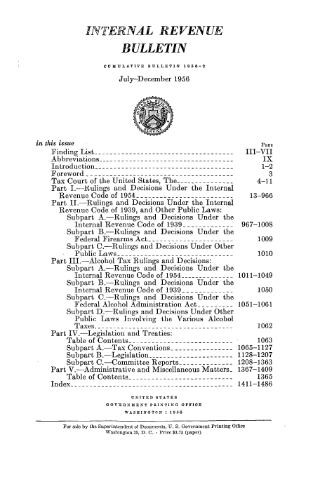 handle is hein.usfed/ircb0073 and id is 1 raw text is: INTERNAL REVENUE
BULLETIN
CUMULATIVE BULLETIN 1956-2
July-December 1956
in this issue                                             Page
Finding List ------------------------------------III-VII
Abbreviations -----------------------------------     IX
Introduction -------------------------------------    1-2
Foreword ---------------------------------------        3
Tax Court of the United States, The --------         4-11
Part I.-Rulings and Decisions Under the Internal
Revenue Code of 1954                             13-966
Part II.-Rulings and Decisions Under the Internal
Revenue Code of 1939, and Other Public Laws:
Subpart A.-Rulings and Decisions Under the
Internal Revenue Code of 1939 ------------- 967-1008
Subpart B.-Rulings and Decisions Under the
Federal Firearms Act -- --   ---             1009
Subpart C.-Rulings and Decisions Under Other
Public Laws_ ----                              1010
Part III.-Alcohol Tax Rulings and Decisions:
Subpart A.-Rulings and Decisions Under the
Internal Revenue Code of 1954------------ 1011-1049
Subpart B.-Rulings and Decisions Under the
Internal Revenue Code of 1939------------      1050
Subpart C.-Rulings and Decisions Under the
Federal Alcohol Administration Act ---------1051-1061
Subpart D.-Rulings and Decisions Under Other
Public Laws Involving the Various Alcohol
Taxes -------------------------------------    1062
Part IV.-Legislation and Treaties:
Table of Contents -------------1063
Subpart A.-Tax Conventions ---------------- 1065-1127
Subpart B.-Legislation   ------------------ 1128-1207
Subpart C.-Committee Reports --------------1208-1363
Part V.-Administrative and Miscellaneous Matters- 1367-1409
Table of Contents ----------------------------   1365
Index ----------------------------------------1411-1486
UNITED STATES
GOVERNMENT PRINTING OFFICE
WASHINGTON : 1956
For sale by the Superintendent of Documents, U. S. Government Printing Office
Washington 25, D. C. - Price $3.75 (paper)


