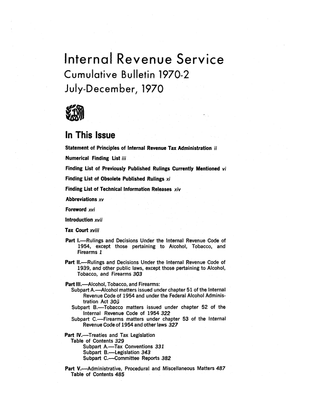 handle is hein.usfed/ircb0105 and id is 1 raw text is: Internal Revenue Service
Cumulative Bulletin 1970-2
July-December, 1970
S
In This Issue
Statement of Principles of Internal Revenue Tax Administration ii
Numerical Finding List iii
Finding List of Previously Published Rulings Currently Mentioned vi
Finding List of Obsolete Published Rulings xi
Finding List of Technical Information Releases xiv
Abbreviations xv
Foreword xvi
Introduction xvii
Tax Court xviii
Part I.-Rulings and Decisions Under the Internal Revenue Code of
1954, except those pertaining to Alcohol, Tobacco, and
Firearms I
Part II.-Rulings and Decisions Under the Internal Revenue Code of
1939, and other public laws, except those pertaining to Alcohol,
Tobacco, and Firearms 303
Part III.-Alcohol, Tobacco, and Firearms:
Subpart A.-Alcohol matters issued under chapter 51 of the Internal
Revenue Code of 1954 and under the Federal Alcohol Adminis-
tration Act 305
Subpart B.-Tobacco matters issued under chapter 52 of the
Internal Revenue Code of 1954 322
Subpart C.-Firearms matters under chapter 53 of the Internal
Revenue Code of 1954 and other laws 327
Part IV.-Treaties and Tax Legislation
Table of Contents 329
Subpart A.-Tax Conventions 331
Subpart B.-Legislation 343
Subpart C.-Committee Reports 382
Part V.-Administrative, Procedural and Miscellaneous Matters 487
Table of Contents 485


