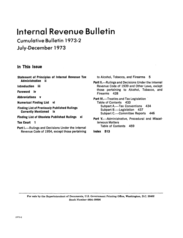 handle is hein.usfed/ircb0111 and id is 1 raw text is: Internal Revenue Bulletin
Cumulative Bulletin 1973-2
July-December 1973
In This Issue

Statement of Principles of Internal Revenue Tax
Administration ii
Introduction  iii
Foreword iv
Abbreviations v
Numerical Finding List vi
Finding List of Previously Published Rulings
Currently Mentioned ix
Finding List of Obsolete Published Rulings xi
Tax Court 1
Part I.-Rulings and Decisions Under the Internal
Revenue Code of 1954, except those pertaining

to Alcohol, Tobacco, and Firearms 5
Part II.-Rulings and Decisions Under the Internal
Revenue Code of 1939 and Other Laws, except
those -pertaining to Alcohol, Tobacco, and
Firearms 428
Part IV.-Treaties and Tax Legislation
Table of Contents 433
Subpart A.-Tax Conventions 434
Subpart B.-Legislation 437
Subpart C.-Committee Reports 446
Part V.-Administrative, Procedural and Miscel-
laneous Matters
Table of Contents 459
Index 513

For sale by the Superintendent of Documents, U.S. Government Printing Office, Washington, D.C. 20402
Stock Number 4804-00696

1973-2


