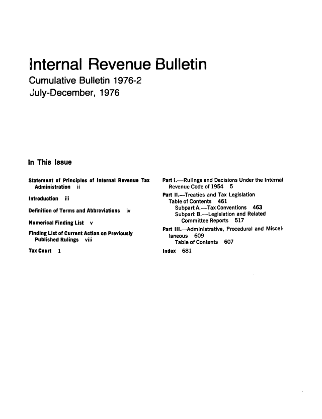 handle is hein.usfed/ircb0119 and id is 1 raw text is: Internal Revenue Bulletin
Cumulative Bulletin 1976-2
July-December, 1976
In This Issue

Statement of Principles of Internal Revenue Tax
Administration ii
Introduction  iii
Definition of Terms and Abbreviations iv
Numerical Finding List v
Finding List of Current Action on Previously
Published Rulings viii

Tax Court 1

Part I.-Rulings and Decisions Under the Internal
Revenue Code of 1954 5
Part Ih.-Treaties and Tax Legislation
Table of Contents 461
Subpart A.-Tax Conventions 463
Subpart B.-Legislation and Related
Committee Reports 517
Part Ill.-Administrative, Procedural and Miscel-
laneous 609
Table of Contents 607
index 681



