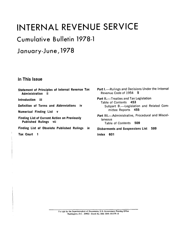 handle is hein.usfed/ircb0125 and id is 1 raw text is: INTERNAL REVENUE SERVICE
Cumulative Bulletin 1978-1
January-June, 1978
In This Issue

Statement of Principles of Internal Revenue Tax
Administration  ii
Introduction  iii
Definition of Terms and Abbreviations  iv
Numerical Finding List v
Finding List of Current Action on Previously
Published Rulings vii
Finding List of Obsolete Published Rulings  ix
Tax Court  1

Part I.-Rulings and Decisions Under the Internal
Revenue Code of 1954 5
Part II.-Treaties and Tax Legislation
Table of Contents 453
Subpart B.-Legislation and Related Com-
mittee Reports 455
Part Ill.-Administrative, Procedural and Miscel-
laneous
Table of Contents 509
Disbarments and Suspensions List 599
Index 601

For sale by the Superintendent of Documents, U.S. Government Printing Office
Washington, D.C. 20402 - Stock No. 048-004-01579-0



