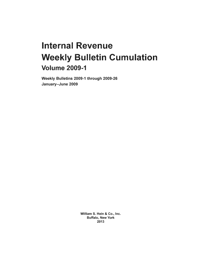 handle is hein.usfed/irwbc0001 and id is 1 raw text is: Internal Revenue
Weekly Bulletin Cumulation
Volume 2009-1
Weekly Bulletins 2009-1 through 2009-26
January-June 2009
William S. Hein & Co., Inc.
Buffalo, New York
2013


