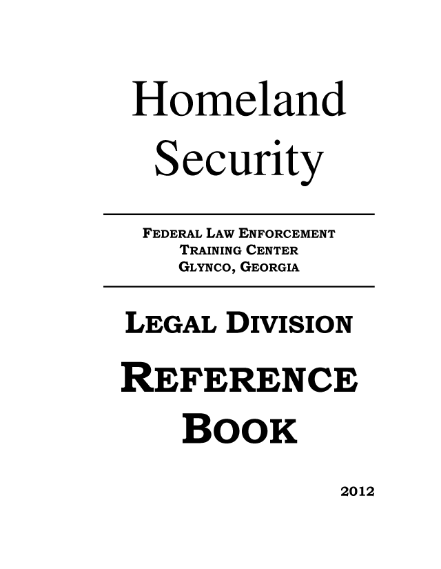 handle is hein.usfed/ledvrb0001 and id is 1 raw text is: 

Homeland

  Security

  FEDERAL LAW ENFORCEMENT
    TRAINING CENTER
    GLYNCO, GEORGIA

LEGAL DIVISION

REFERENCE
    BOOK


2012


