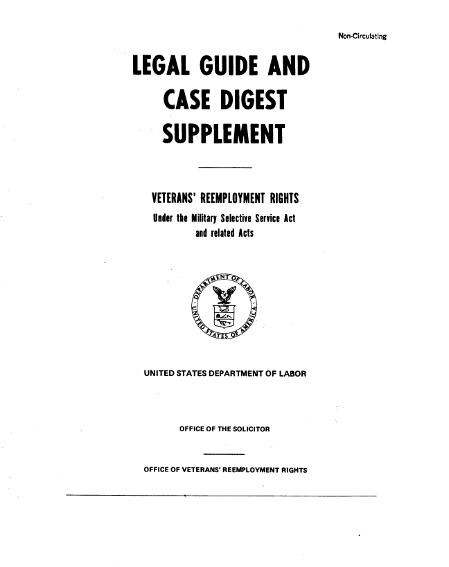 handle is hein.usfed/legagde0001 and id is 1 raw text is: 

Non-Circulating


LEGAL GUIDE AND

     CASE DIGEST

     SUPPLEMENT



   VETERANS' REEMPLOYMENT RIGHTS
   Under the Military Selective Service Act
           and related Acts


UNITED STATES DEPARTMENT OF LABOR



      OFFICE OF THE SOLICITOR


OFFICE OF VETERANS' REEMPLOYMENT RIGHTS


