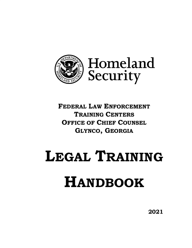 handle is hein.usfed/levsionboo2021 and id is 1 raw text is: 







   \MZ  Homeland




   FEDERAL LAW ENFORCEMENT
     TRAINING CENTERS
   OFFICE OF CHIEF COUNSEL
     GLYNCO, GEORGIA



LEGAL TRAINING


   HANDBOOK


2021


