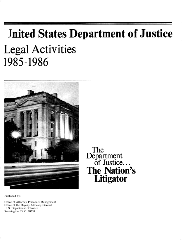 handle is hein.usfed/lglact0002 and id is 1 raw text is: 


  Jnited States Department of Justice

Legal Activities
1985-1986


  The
Department
   of Justice...
The Nation's
   Litigator


Published by:
Office of Attorney Personnel Management
Office of the Deputy Attorney General
U. S. Department of Justice
Washington, D. C. 20530


