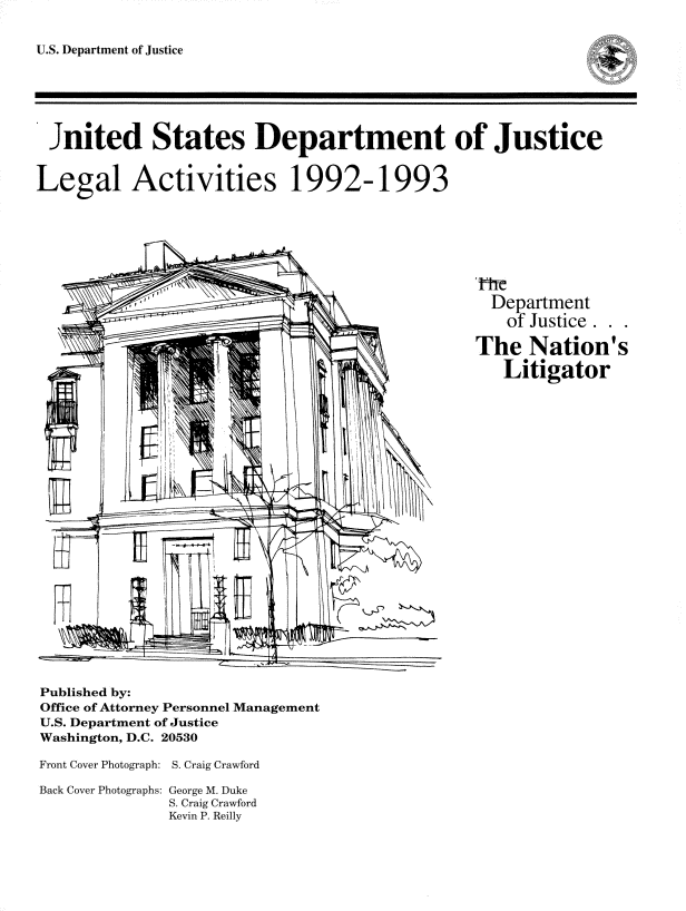 handle is hein.usfed/lglact0007 and id is 1 raw text is: 


U.S. Department of Justice


Jnited States Department of Justice




Legal Activities 1992-1993








                                                  Department
                                                  of Justice.  .

                                                The Nation's

                                                   Litigator


Published by:
Office of Attorney Personnel Management
U.S. Department of Justice
Washington, D.C. 20530


Front Cover Photograph: S. Craig Crawford

Back Cover Photographs: George M. Duke
              S. Craig Crawford
              Kevin P. Reilly


