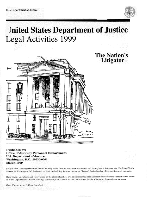 handle is hein.usfed/lglact0011 and id is 1 raw text is: 

U.S. Department of JUstice


  Jnited States Department of Justice


Legal Activities 1999




                                                                 The Nation's

                                                                      Litigator





                         'X-1

























Published by:
Office of Attorney Personnel Management
U.S. Department of Justice
Washington, D.C. 20530-0001
March 1999

Front Cover: The Department of Justice building spans the area between Constitution and Pennsylvania Avenues, and Nin h and Tenth
Streets, in Washington, DC. Dedicated in 1934, the building features numerous Classical Revival and Art Deco architectural elements.

Back Cover: Quotations and observations on the ideals of justice, law, and democracy form an important decorative element on the exteri-
or of the Department of Justice building. This inscription is found on the Tenth Street facade, adjacent to the northwest entrance.


Cover Photographs: S. Craig Crawford


