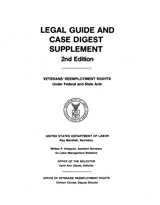 handle is hein.usfed/lglgdcd0001 and id is 1 raw text is: 








LEGAL GUIDE AND


    CASE DIGEST


    SUPPLEMENT


          2nd Edition





 VETERANS' REEMPLOYMENT RIGHTS
     Under Federal and State Acts















  UNITED STATES DEPARTMENT OF LABOR
         Ray Marshall, Secretary

     William P. Hobgood, Assistant Secretary
       for Labor-Management Relations

       OFFICE OF THE SOLICITOR
         Carin Ann Clauss, Solicitor



 OFFICE OF VETERANS' REEMPLOYMENT RIGHTS
       Carolyn Cernea, Deputy Director


