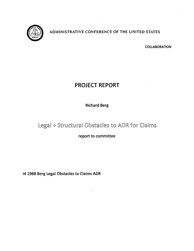 handle is hein.usfed/lglstou0001 and id is 1 raw text is: 





ADMINISTRATIVE CONFERENCE OF THE UNITED STATES


                                           COLLABORATION







               PROJECT REPORT



                   Richard Berg



Lega  + Structuraw Obstades to ADR for Cams

                report to committee


14 1988 Berg Legal Obstacles to Claims ADR


