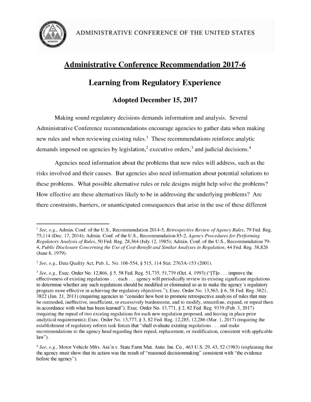 handle is hein.usfed/lrnregex0001 and id is 1 raw text is: 



                AD)MINISTRATIVE (ONFERENEF TE UNITEDSTATES




           Administrative Conference Recommendation 2017-6


                     Learning from Regulatory Experience


                               Adopted December 15, 2017


        Making sound regulatory decisions demands information and analysis. Several
Administrative Conference recommendations encourage agencies to gather data when making

new rules and when reviewing existing rules.1 These recommendations reinforce analytic
demands imposed on agencies by legislation,2 executive orders,3 and judicial decisions.4

        Agencies need information about the problems that new rules will address, such as the
risks involved and their causes. But agencies also need information about potential solutions to
these problems. What possible alternative rules or rule designs might help solve the problems?
How effective are these alternatives likely to be in addressing the underlying problems? Are
there constraints, barriers, or unanticipated consequences that arise in the use of these different



' See, e.g., Admin. Conf. of the U.S., Recommendation 2014-5, Retrospective Review ofAgency Rules, 79 Fed. Reg.
75,114 (Dec. 17, 2014); Admin. Conf. of the U.S., Recommendation 85-2, Agency Procedures for Performing
Regulatory Analysis of Rules, 50 Fed. Reg. 28,364 (July 12, 1985); Admin. Conf. of the U.S., Recommendation 79-
4, Public Disclosure Concerning the Use of Cost-Benefit and Similar Analyses in Regulation, 44 Fed. Reg. 38,826
(June 8, 1979).
2 See, e.g., Data Quality Act, Pub. L. No. 106-554, § 515, 114 Stat. 2763A-153 (2001).
3 See, e.g., Exec. Order No. 12,866, § 5, 58 Fed. Reg. 51,735, 51,739 (Oct. 4, 1993) ([T]o ... improve the
effectiveness of existing regulations ... each.., agency will periodically review its existing significant regulations
to determine whether any such regulations should be modified or eliminated so as to make the agency's regulatory
program more effective in achieving the regulatory objectives.); Exec. Order No. 13,563, § 6, 58 Fed. Reg. 3821,
3822 (Jan. 21, 2011) (requiring agencies to consider how best to promote retrospective analysis of rules that may
be outmoded, ineffective, insufficient, or excessively burdensome, and to modify, streamline, expand, or repeal them
in accordance with what has been learned); Exec. Order No. 13,771, § 2, 82 Fed. Reg. 9339 (Feb. 3, 2017)
(requiring the repeal of two existing regulations for each new regulation proposed, and leaving in place prior
analytical requirements); Exec. Order No. 13,777, § 3, 82 Fed. Reg. 12,285, 12,286 (Mar. 1, 2017) (requiring the
establishment of regulatory reform task forces that shall evaluate existing regulations ... and make
recommendations to the agency head regarding their repeal, replacement, or modification, consistent with applicable
law).
4 See, e.g., Motor Vehicle Mfrs. Ass'n v. State Farm Mut. Auto. Ins. Co., 463 U.S. 29, 43, 52 (1983) (explaining that
the agency must show that its action was the result of reasoned decisionmaking consistent with the evidence
before the agency).


