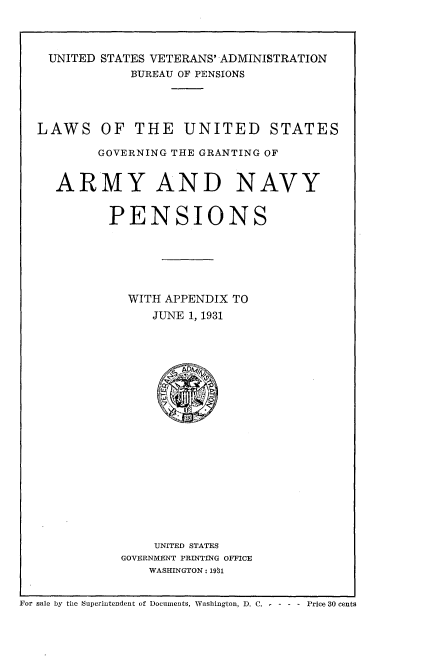 handle is hein.usfed/lusggan0001 and id is 1 raw text is: 



UNITED STATES VETERANS' ADMINISTRATION
           BUREAU OF PENSIONS


LAWS


OF  THE UNITED STATES


     GOVERNING THE GRANTING OF


ARMY AND NAVY


       PENSIONS





         WITH APPENDIX TO
             JUNE 1, 1931


















             UNITED STATES
        GOVERNMENT PRINTING OFFICE
            WASHINGTON : 191


For sale by the Superintendent of Documents, Washington, D. C. - - - - Price 30 cents


