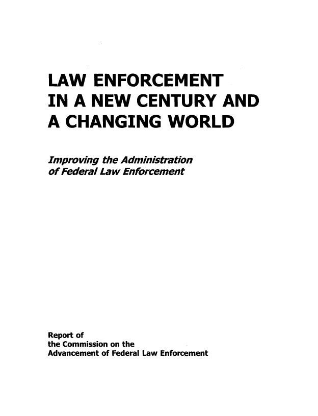 handle is hein.usfed/lwenf0001 and id is 1 raw text is: LAW ENFORCEMENT
IN A NEW CENTURY AND
A CHANGING WORLD
Improving the Administration
of Federal Law Enforcement
Report of
the Commission on the
Advancement of Federal Law Enforcement


