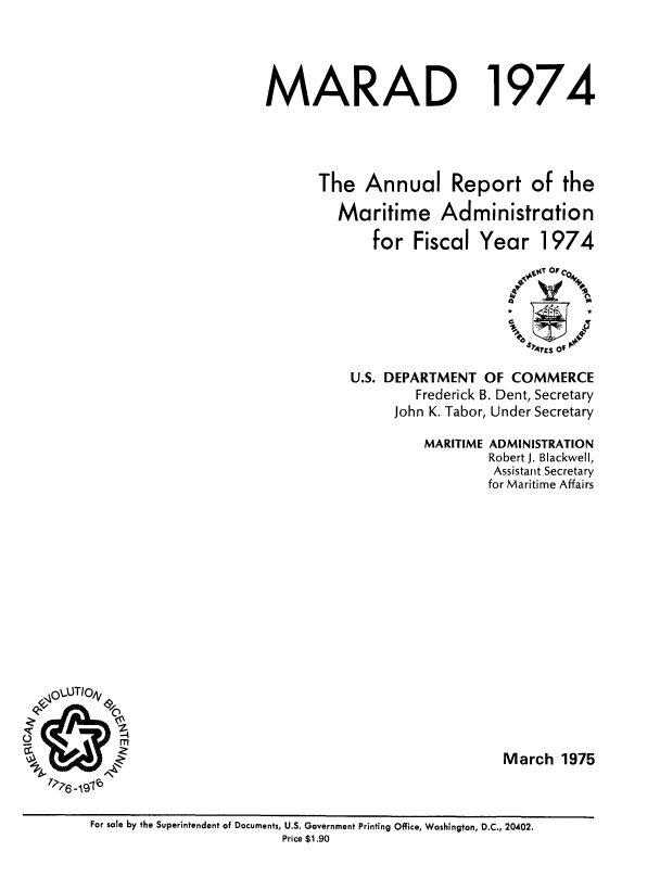handle is hein.usfed/marad1974 and id is 1 raw text is: MARAD

1974

The Annual Report of the
Maritime Administration
for Fiscal Year 1974
.VAtT Or IC0
;'4rgS Of F
U.S. DEPARTMENT OF COMMERCE
Frederick B. Dent, Secretary
John K. Tabor, Under Secretary
MARITIME ADMINISTRATION
Robert J. Blackwell,
Assistant Secretary
for Maritime Affairs
March 1975

S
o ;? -1310

For sale by the Superintendent of Documents, U.S. Government Printing Office, Washington, D.C., 20402.
Price $1.90


