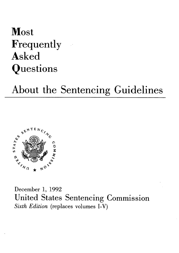handle is hein.usfed/mfaqset0001 and id is 1 raw text is: Most
Frequently
Asked
Questions
About the Sentencing Guidelines
T E N
C,
December 1, 1992
United States Sentencing Commission
Sixth Edition (replaces volumes I-V)


