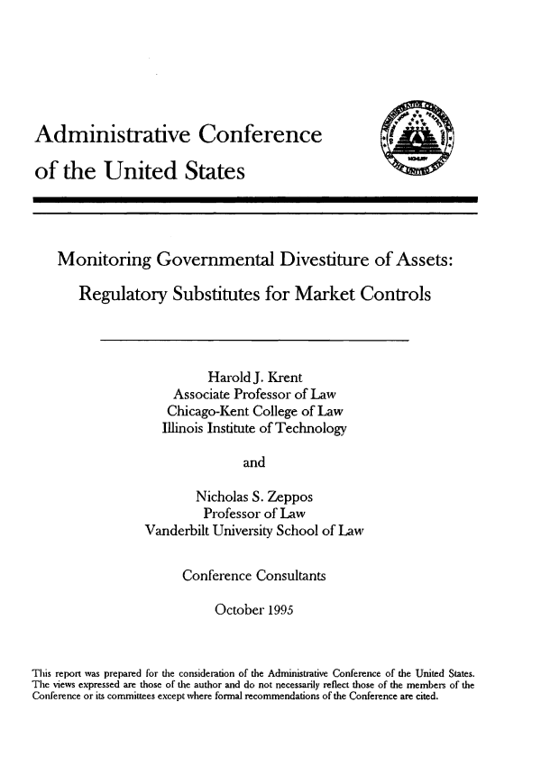 handle is hein.usfed/mntgvtd0001 and id is 1 raw text is: 






Administrative Conference

of  the United States


I:)


Monitoring Governmental Divestiture of Assets:

   Regulatory Substitutes for Market Controls


          Harold J. Krent
    Associate Professor of Law
    Chicago-Kent College of Law
    Illinois Institute of Technology

               and

        Nicholas S. Zeppos
        Professor of Law
Vanderbilt University School of Law


                       Conference  Consultants

                            October  1995



This report was prepared for the consideration of the Administrative Conference of the United States.
The views expressed are those of the author and do not necessarily reflect those of the members of the
Conference or its committees except where formal recommendations of the Conference are cited.


