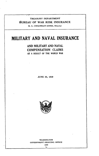 handle is hein.usfed/mtnvis0001 and id is 1 raw text is: 






           TREASURY DEPARTMENT
     1UREAU OF WAR RISK INSURANCE
          R. G. CHOLMELEY-JONES, Director





MILITARY AND NAVAL INSURANCE


          AND MILITARY AND NAVAL
          COMPENSATION CLAIMS
          AS A RESULT OF THE WORLD WAR









                JUNE 30, 1919


      WASHINGTON
GOVERNMENT PRINTING OFFICE
         1920


